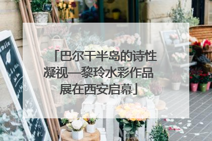 巴尔干半岛的诗性凝视—黎玲水彩作品展在西安启幕