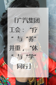 广汽集团工会：“疗”与“养”并重，“休”与“学”同行