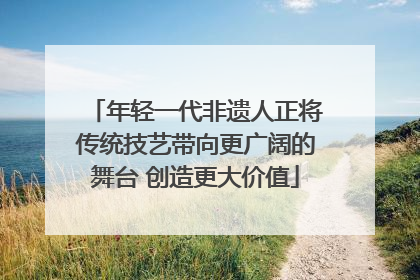 年轻一代非遗人正将传统技艺带向更广阔的舞台 创造更大价值