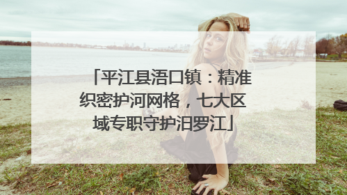 平江县浯口镇：精准织密护河网格，七大区域专职守护汨罗江