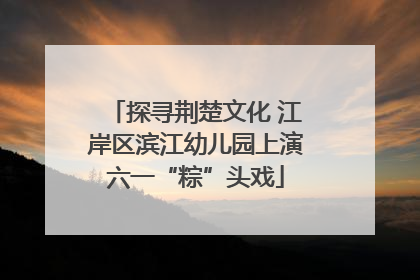 探寻荆楚文化 江岸区滨江幼儿园上演六一“粽”头戏