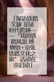 探访铁路文脉 见证时代跨越——“我的铁路风景·博物馆+京张铁路文化之旅”活动在京启动