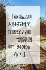 意境品牌入驻苏州吴江震泽古镇，“震泽四宝”对外发布！