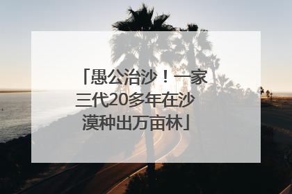 愚公治沙！一家三代20多年在沙漠种出万亩林