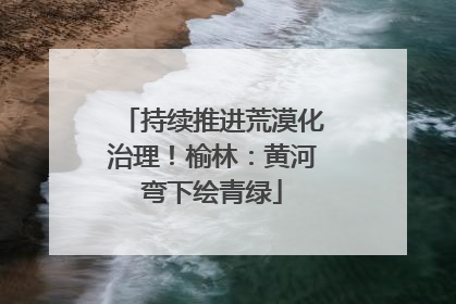 持续推进荒漠化治理！榆林：黄河弯下绘青绿