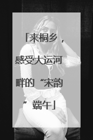 来桐乡，感受大运河畔的“宋韵”端午
