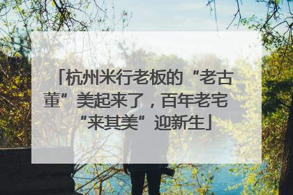 杭州米行老板的“老古董”美起来了，百年老宅“来其美”迎新生