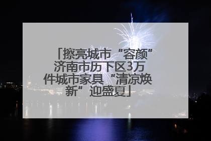 擦亮城市“容颜” 济南市历下区3万件城市家具“清凉焕新”迎盛夏