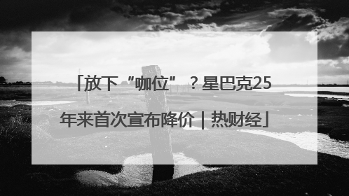 放下“咖位”？星巴克25年来首次宣布降价｜热财经