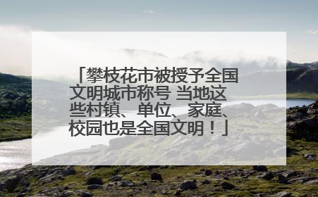 攀枝花市被授予全国文明城市称号 当地这些村镇、单位、家庭、校园也是全国文明！