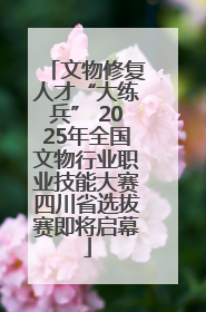 文物修复人才“大练兵” 2025年全国文物行业职业技能大赛四川省选拔赛即将启幕
