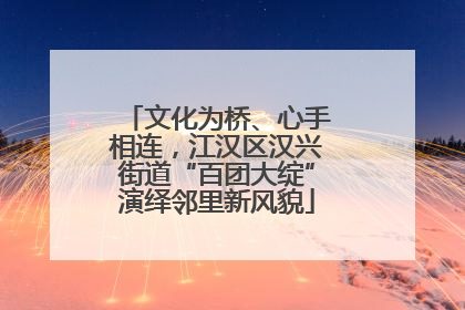 文化为桥、心手相连，江汉区汉兴街道“百团大绽”演绎邻里新风貌