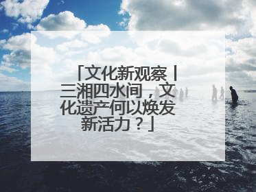 文化新观察丨三湘四水间，文化遗产何以焕发新活力？