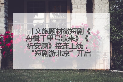 文旅题材微短剧《舟楫千里号歌来》《祈安澜》接连上线，“短剧游北京”开启大运河文化之旅