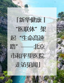 新华健康丨“医联体”架起“生命高速路”——北京市和平里医院走访见闻