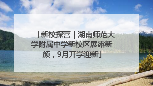 新校探营｜湖南师范大学附属中学新校区展露新颜，9月开学迎新