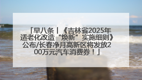 早八条丨《吉林省2025年适老化改造“焕新”实施细则》公布/长春净月高新区将发放200万元汽车消费券！