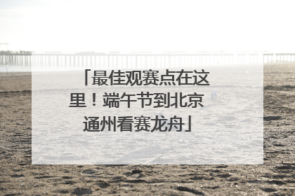 最佳观赛点在这里！端午节到北京通州看赛龙舟