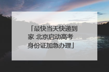 最快当天快递到家 北京启动高考身份证加急办理