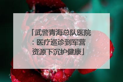 武警青海总队医院：医疗巡诊到军营  资源下沉护健康