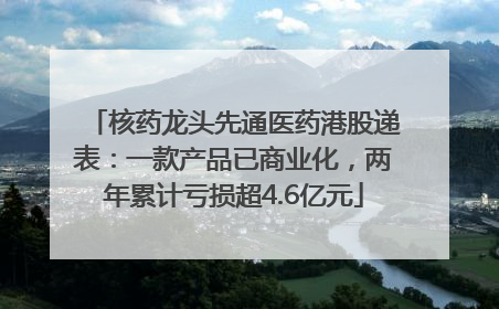 核药龙头先通医药港股递表：一款产品已商业化，两年累计亏损超4.6亿元