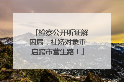 检察公开听证解困局，社矫对象重启跨市营生路！