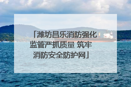 潍坊昌乐消防强化监管严抓质量 筑牢消防安全防护网