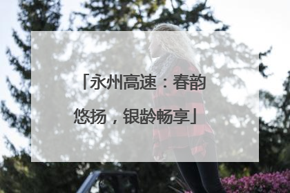 永州高速：春韵悠扬，银龄畅享