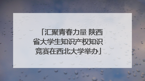 汇聚青春力量 陕西省大学生知识产权知识竞赛在西北大学举办