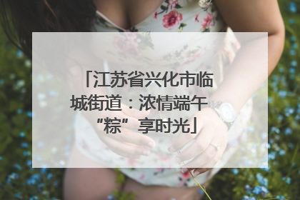 江苏省兴化市临城街道：浓情端午 “粽”享时光