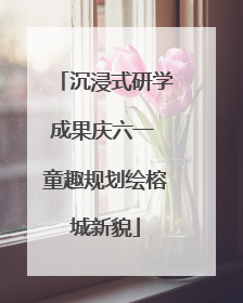 沉浸式研学成果庆六一 童趣规划绘榕城新貌