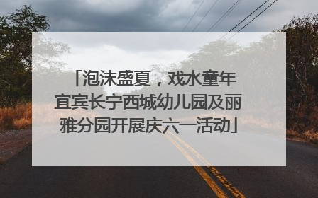 泡沫盛夏，戏水童年 宜宾长宁西城幼儿园及丽雅分园开展庆六一活动