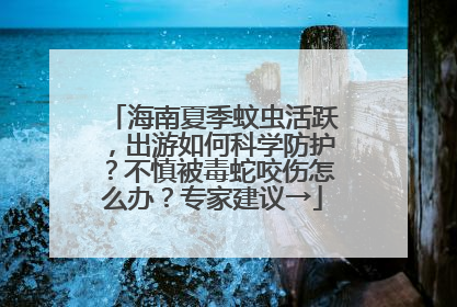 海南夏季蚊虫活跃，出游如何科学防护？不慎被毒蛇咬伤怎么办？专家建议→