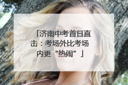 济南中考首日直击：考场外比考场内更“热闹”