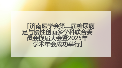 济南医学会第二届糖尿病足与慢性创面多学科联合委员会换届大会暨2025年学术年会成功举行