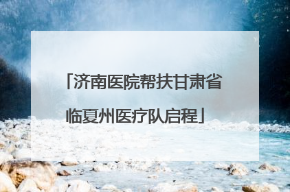 济南医院帮扶甘肃省临夏州医疗队启程