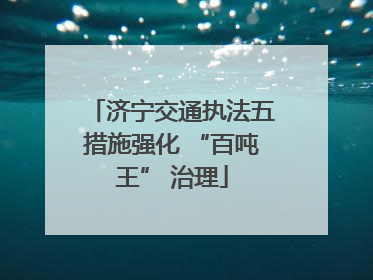 济宁交通执法五措施强化 “百吨王” 治理