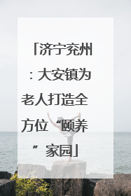 济宁兖州：大安镇为老人打造全方位“颐养”家园