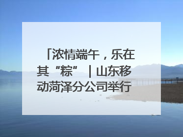 浓情端午，乐在其“粽”｜山东移动菏泽分公司举行端午节主题活动