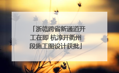 浙赣跨省新通道开工在即 杭淳开衢州段施工图设计获批
