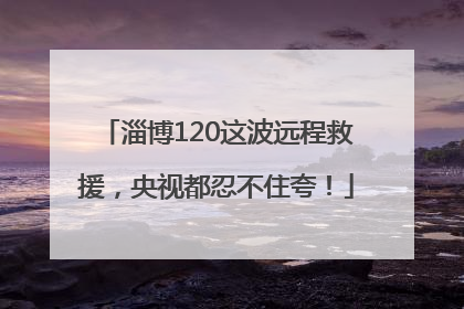 淄博120这波远程救援，央视都忍不住夸！