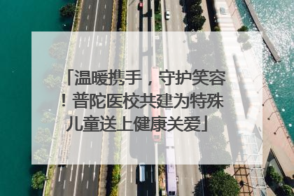 温暖携手，守护笑容！普陀医校共建为特殊儿童送上健康关爱