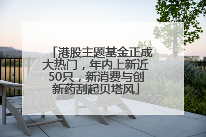 港股主题基金正成大热门，年内上新近50只，新消费与创新药刮起贝塔风
