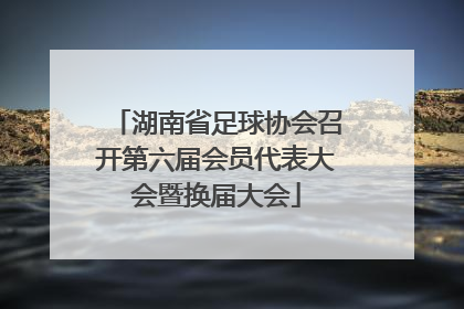 湖南省足球协会召开第六届会员代表大会暨换届大会