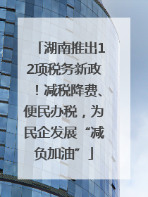 湖南推出12项税务新政！减税降费、便民办税，为民企发展“减负加油”