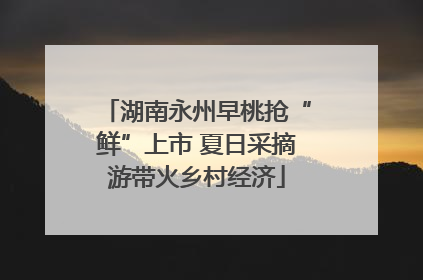 湖南永州早桃抢“鲜”上市 夏日采摘游带火乡村经济