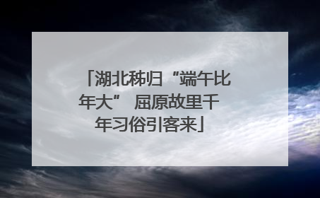 湖北秭归“端午比年大” 屈原故里千年习俗引客来