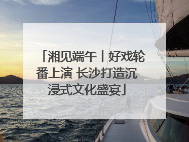 湘见端午丨好戏轮番上演 长沙打造沉浸式文化盛宴
