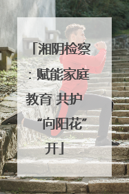 湘阴检察：赋能家庭教育 共护“向阳花”开