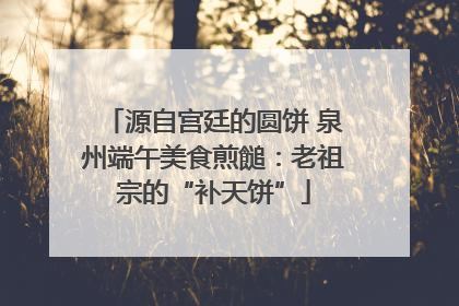 源自宫廷的圆饼 泉州端午美食煎䭔：老祖宗的“补天饼”